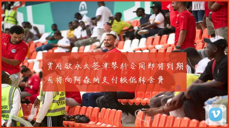 贾府欲永久签津琴科合同即将到期或将向阿森纳支付较低转会费