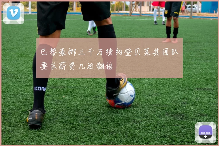 巴黎豪掷三千万续约登贝莱其团队要求薪资几近翻倍