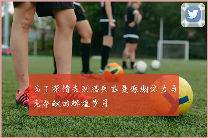 戈丁深情告别格列兹曼感谢你为马竞奉献的辉煌岁月