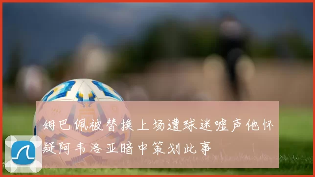 姆巴佩被替换上场遭球迷嘘声他怀疑阿韦洛亚暗中策划此事