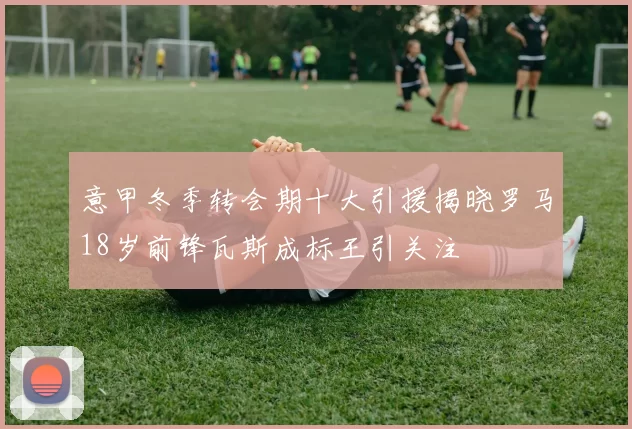 意甲冬季转会期十大引援揭晓罗马18岁前锋瓦斯成标王引关注