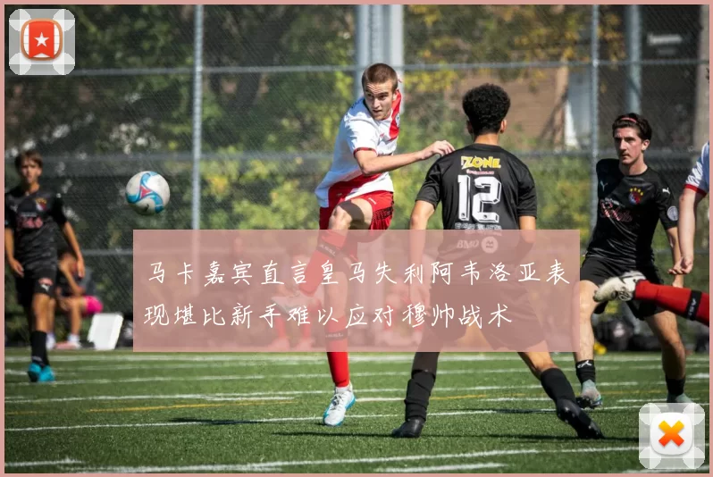 马卡嘉宾直言皇马失利阿韦洛亚表现堪比新手难以应对穆帅战术