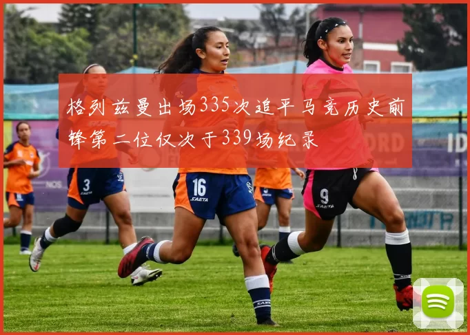 格列兹曼出场335次追平马竞历史前锋第二位仅次于339场纪录