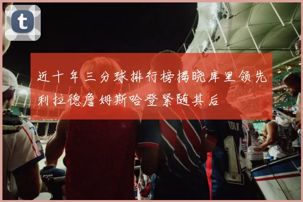 近十年三分球排行榜揭晓库里领先利拉德詹姆斯哈登紧随其后